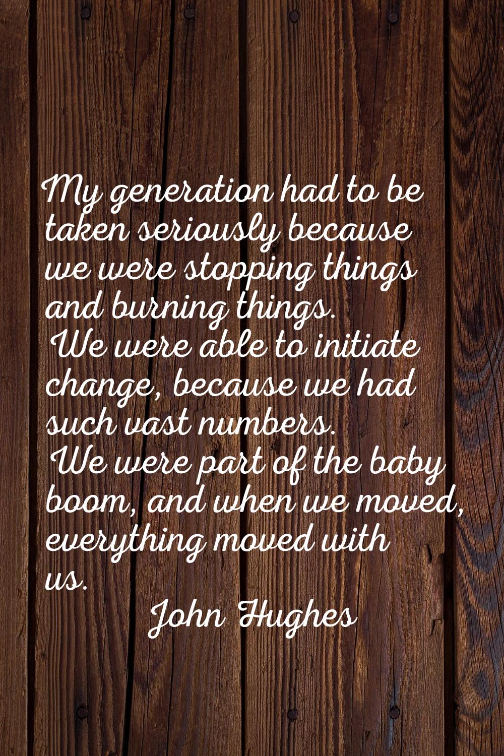 My generation had to be taken seriously because we were stopping things and burning things. We were