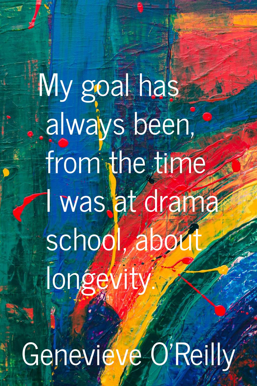 My goal has always been, from the time I was at drama school, about longevity.