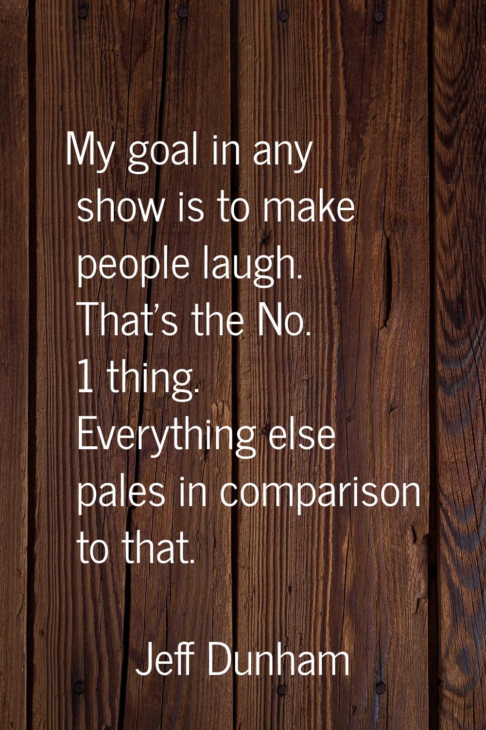 My goal in any show is to make people laugh. That's the No. 1 thing. Everything else pales in compa