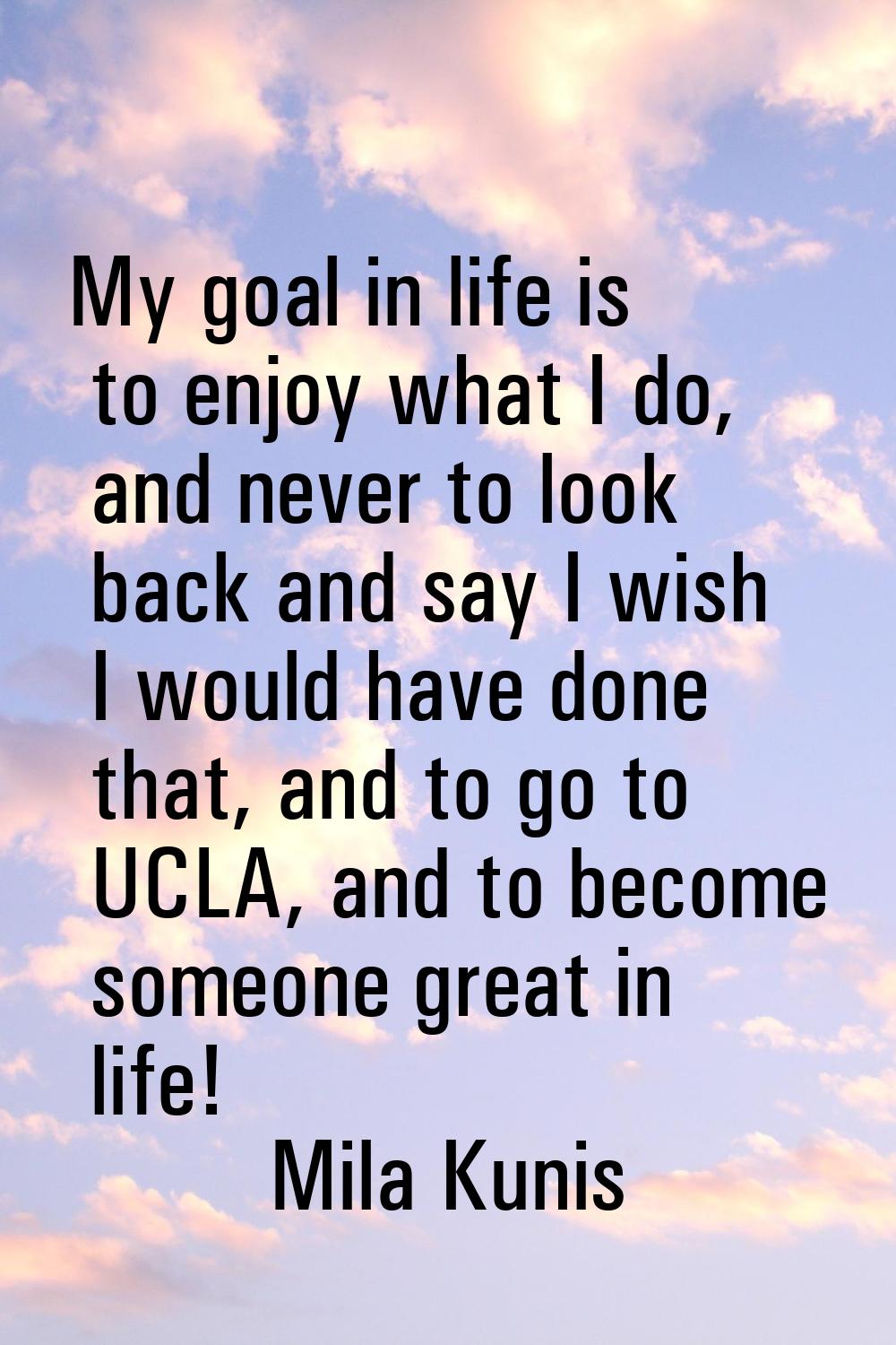 My goal in life is to enjoy what I do, and never to look back and say I wish I would have done that