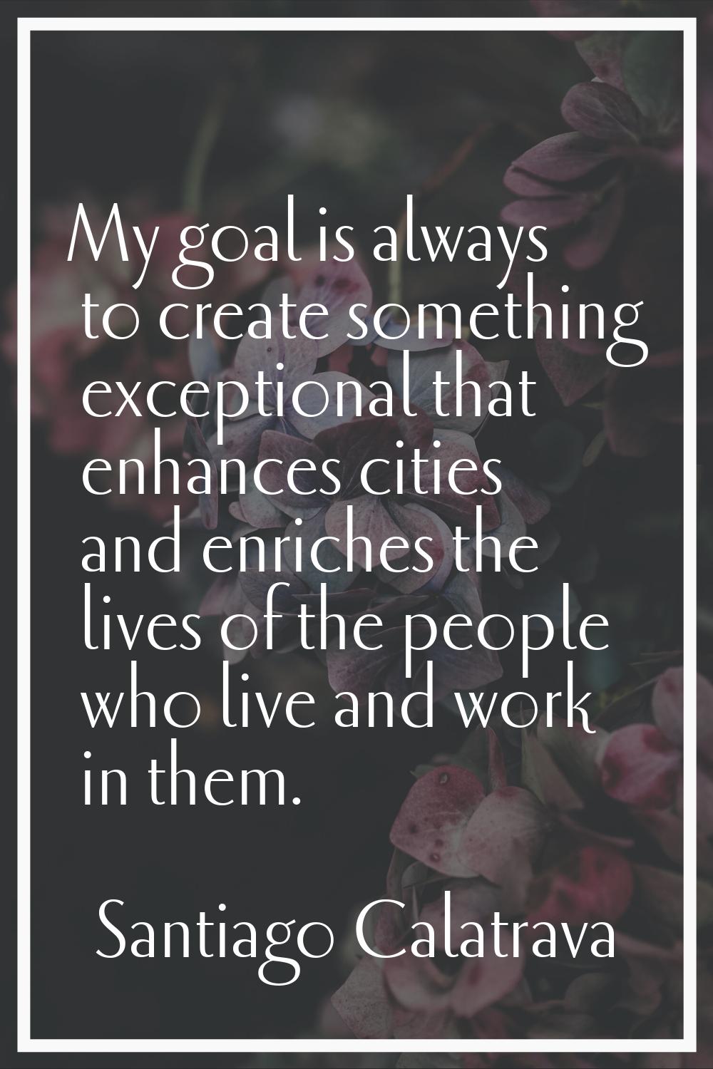 My goal is always to create something exceptional that enhances cities and enriches the lives of th