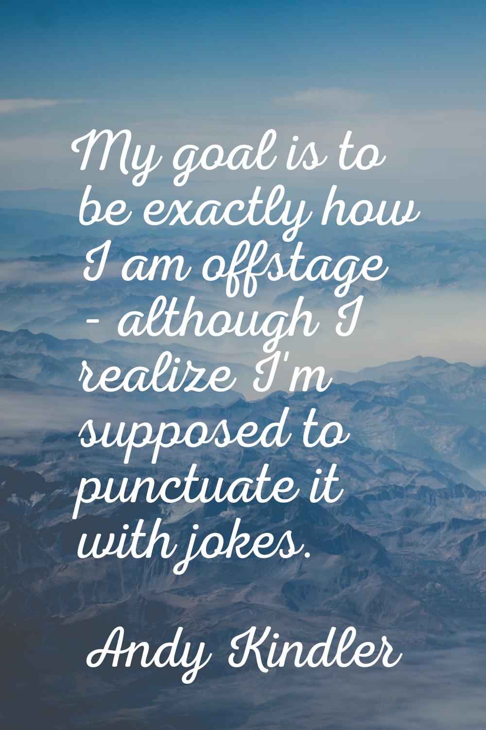 My goal is to be exactly how I am offstage - although I realize I'm supposed to punctuate it with j