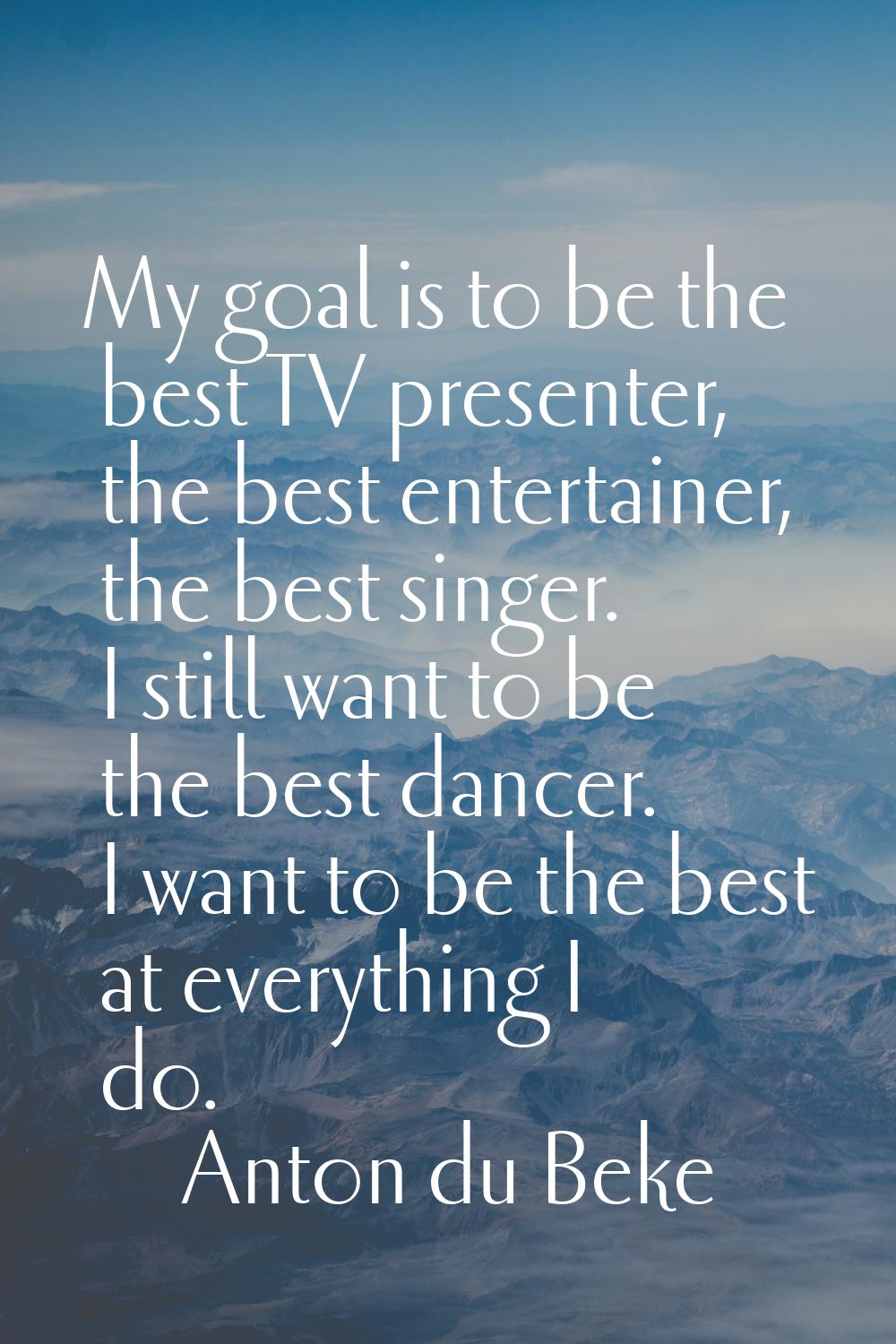 My goal is to be the best TV presenter, the best entertainer, the best singer. I still want to be t
