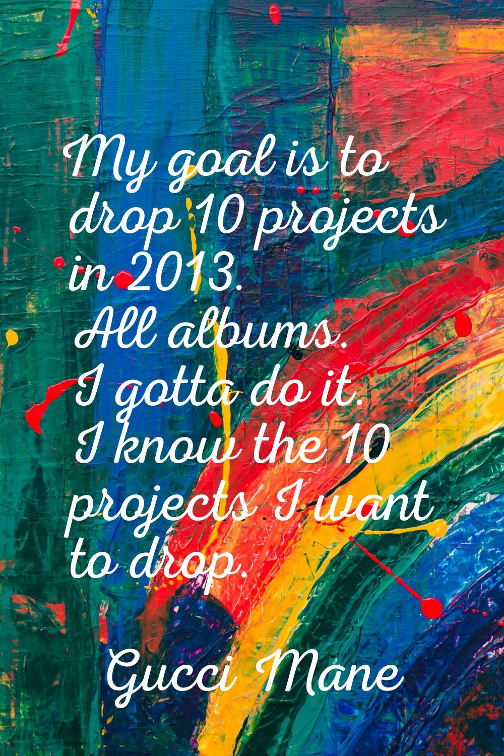 My goal is to drop 10 projects in 2013. All albums. I gotta do it. I know the 10 projects I want to