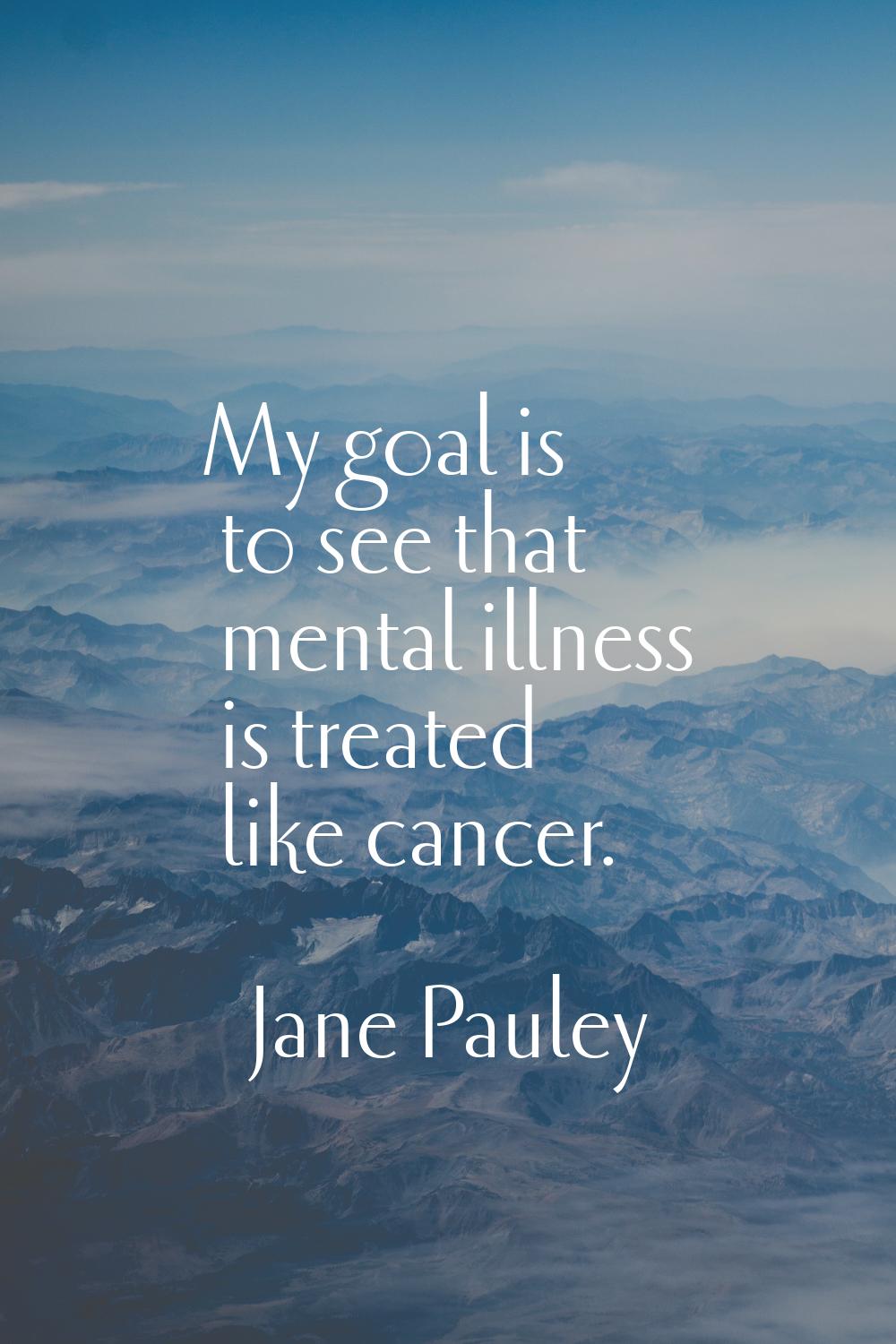My goal is to see that mental illness is treated like cancer.