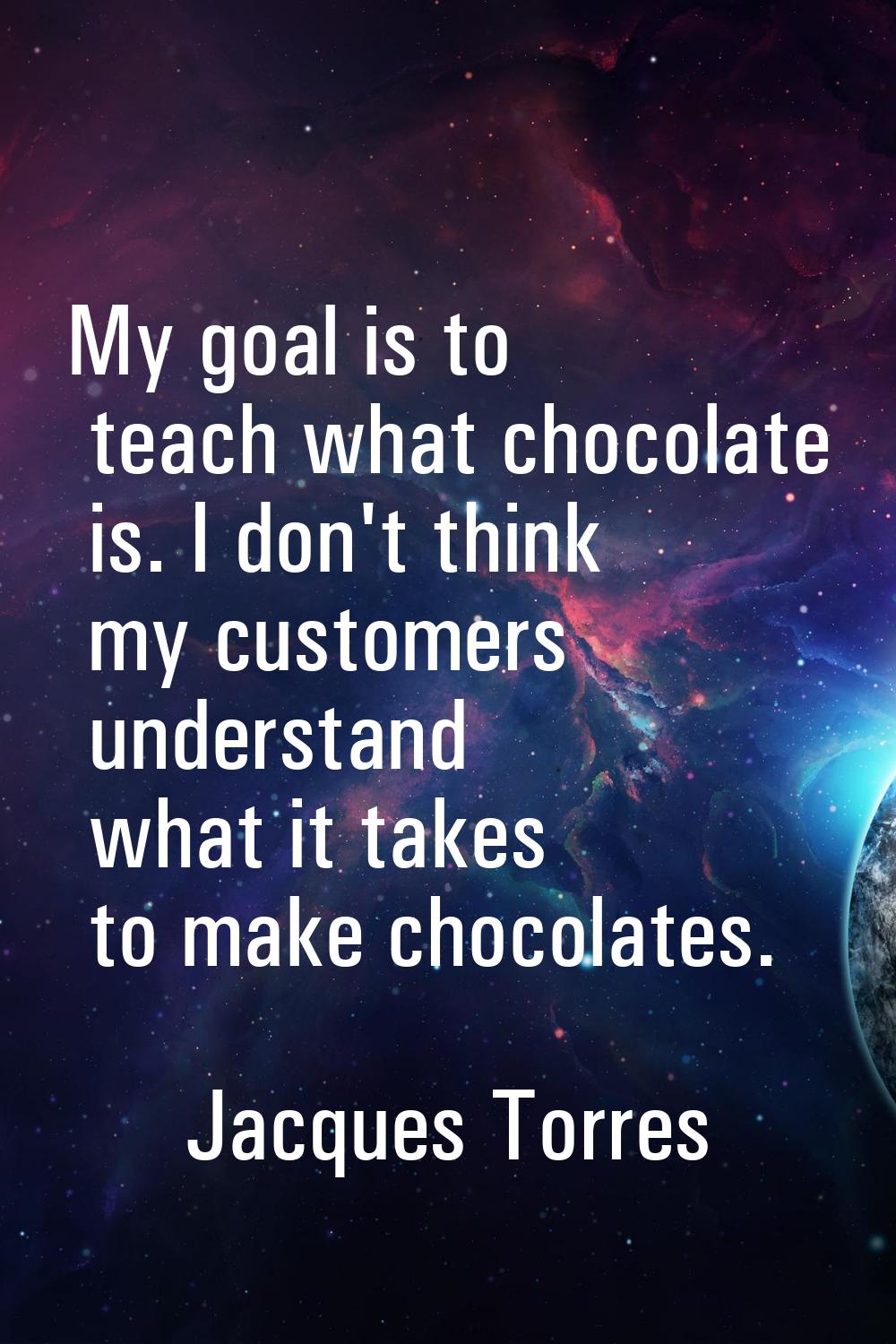 My goal is to teach what chocolate is. I don't think my customers understand what it takes to make 