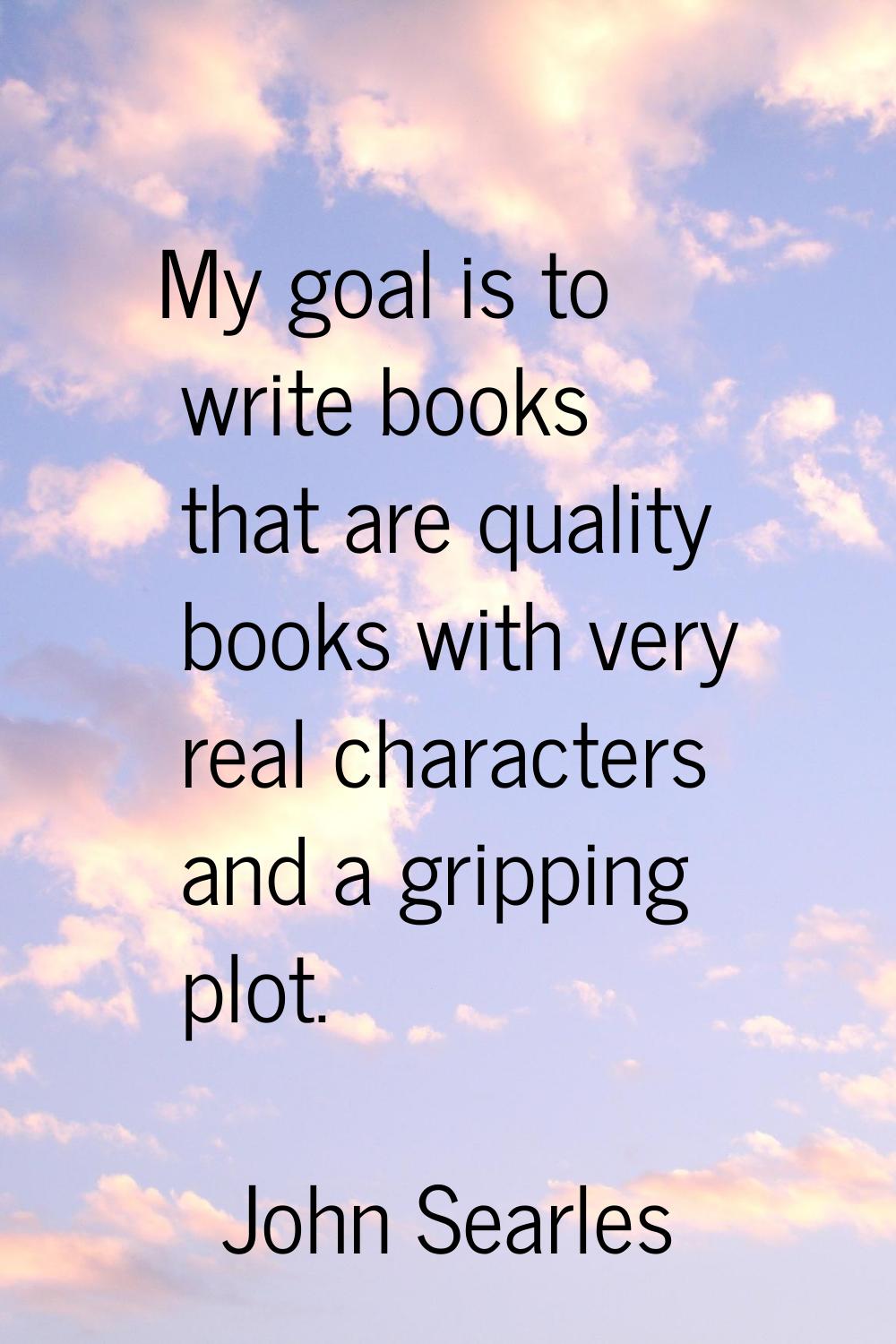 My goal is to write books that are quality books with very real characters and a gripping plot.