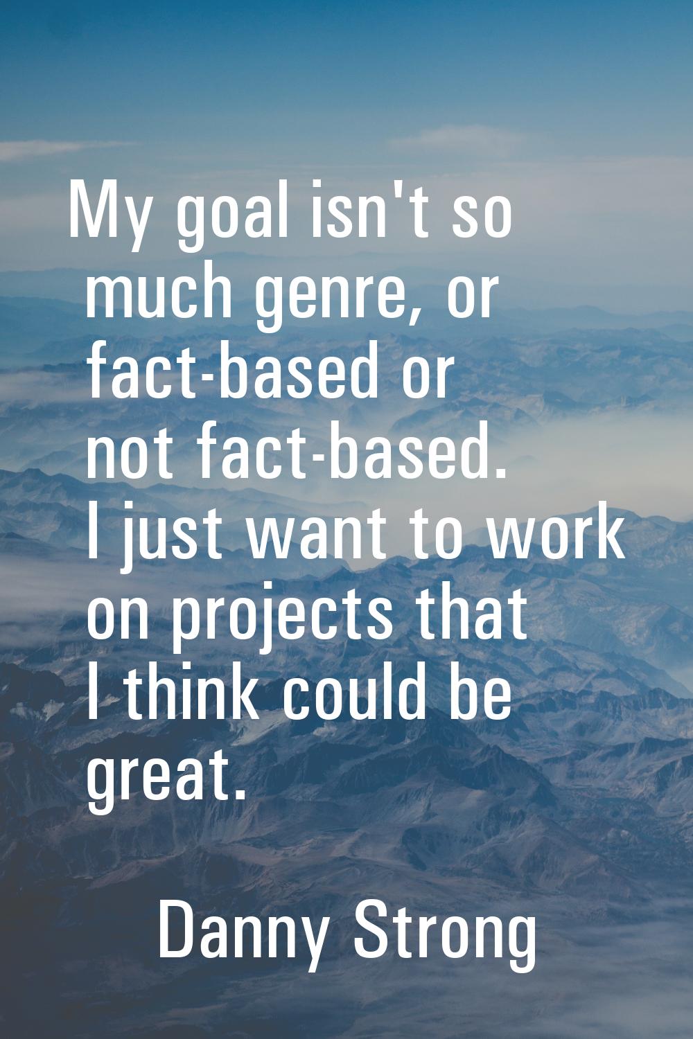 My goal isn't so much genre, or fact-based or not fact-based. I just want to work on projects that 