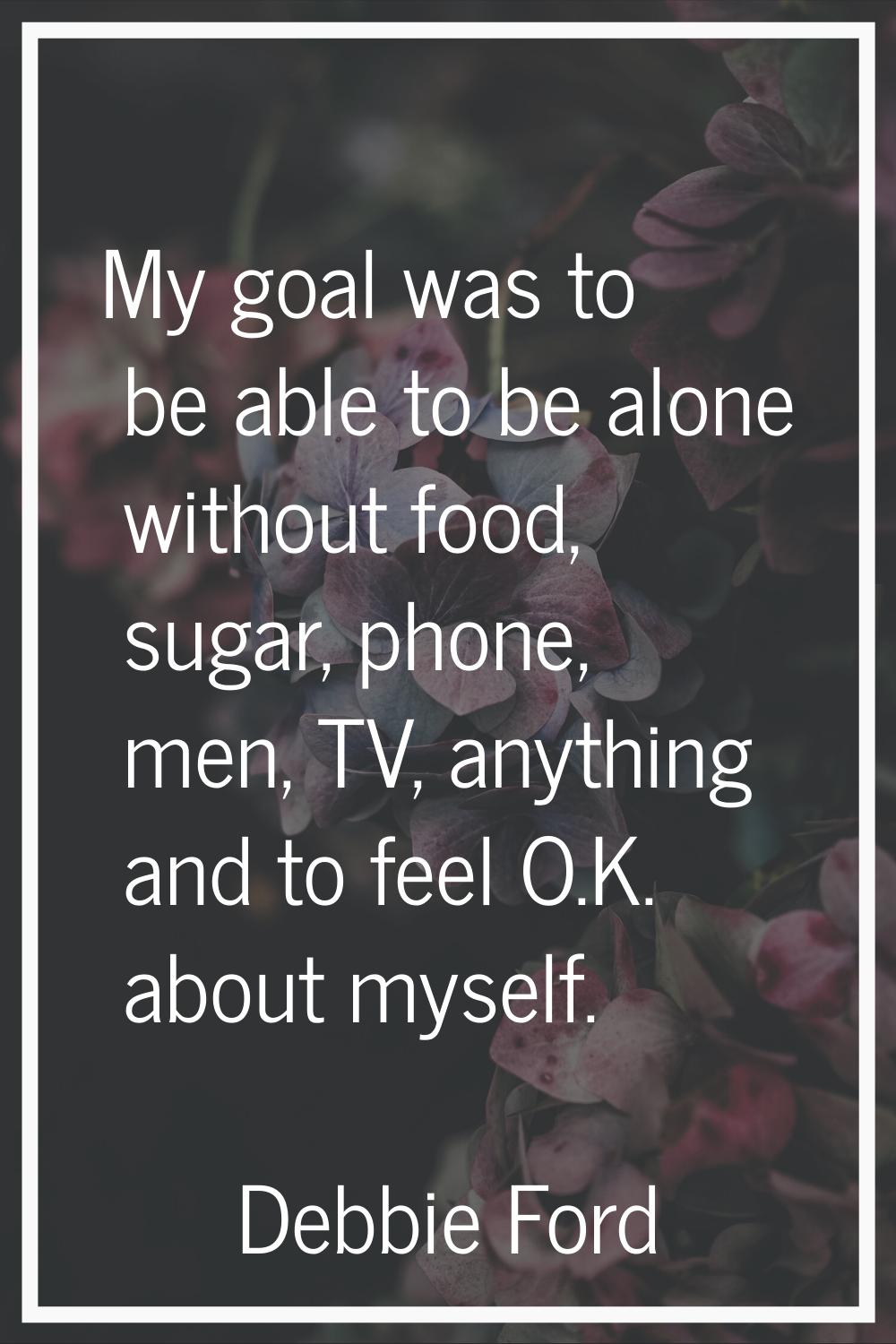 My goal was to be able to be alone without food, sugar, phone, men, TV, anything and to feel O.K. a