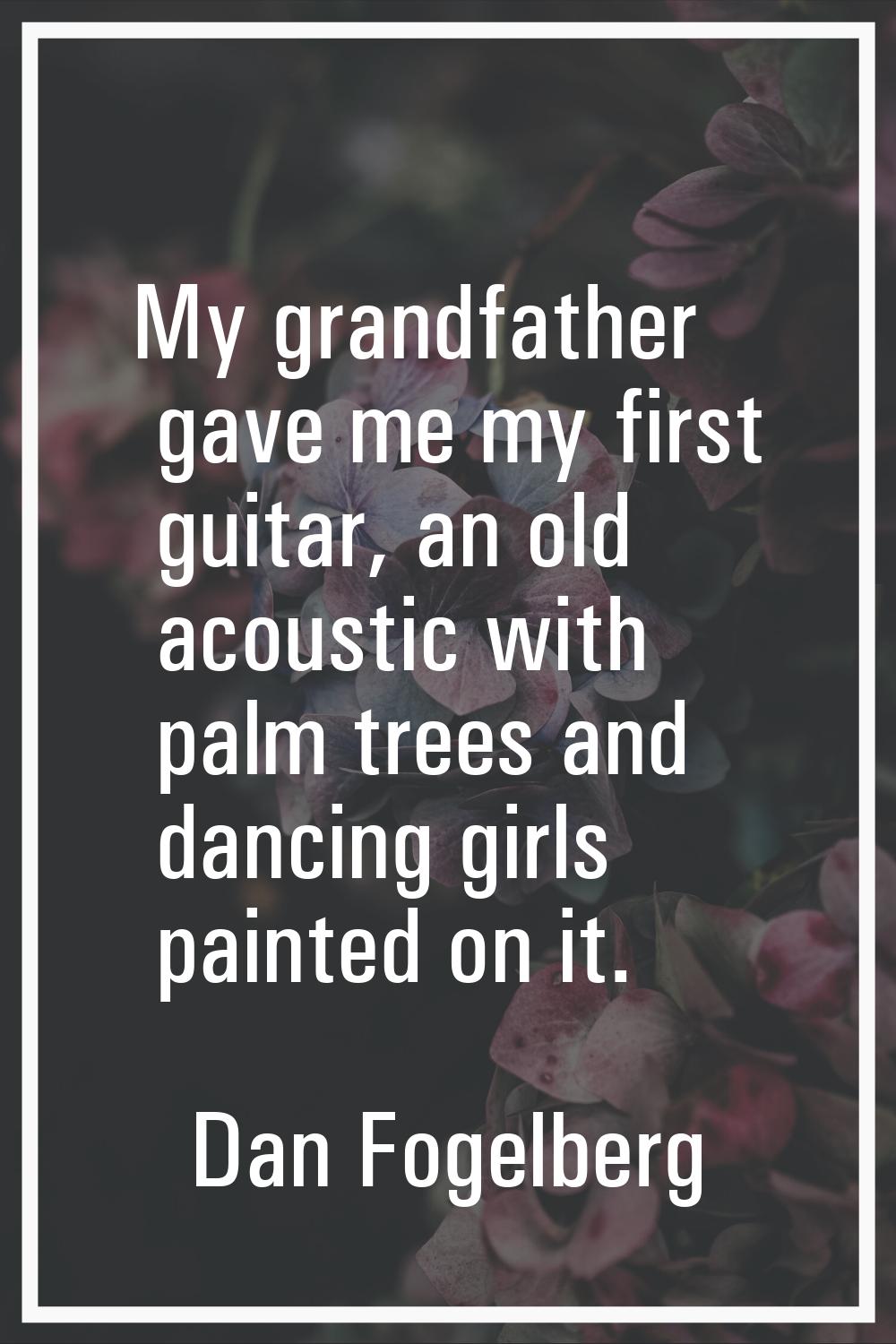 My grandfather gave me my first guitar, an old acoustic with palm trees and dancing girls painted o