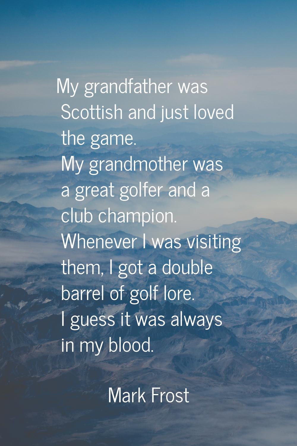 My grandfather was Scottish and just loved the game. My grandmother was a great golfer and a club c