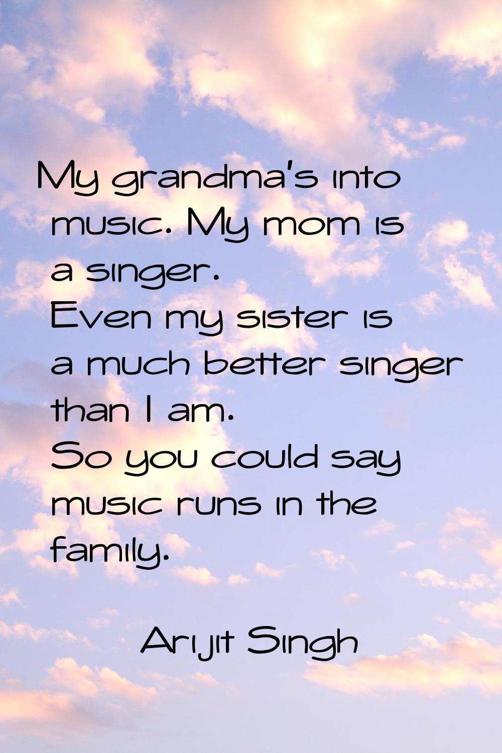 My grandma's into music. My mom is a singer. Even my sister is a much better singer than I am. So y