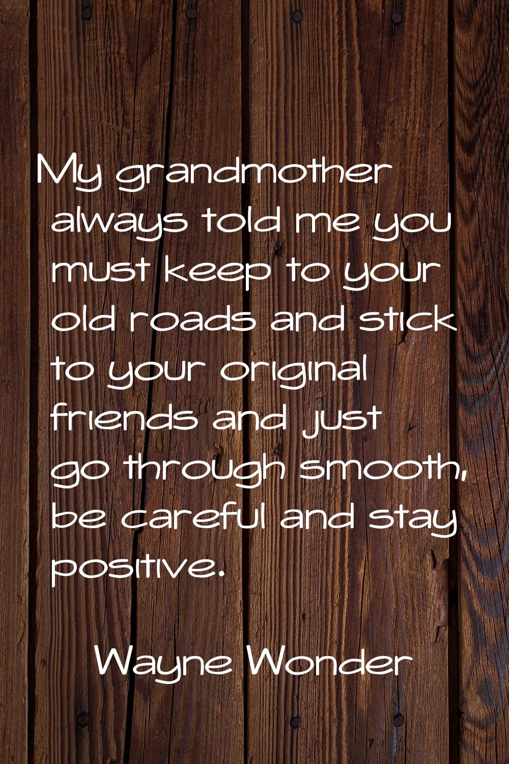 My grandmother always told me you must keep to your old roads and stick to your original friends an