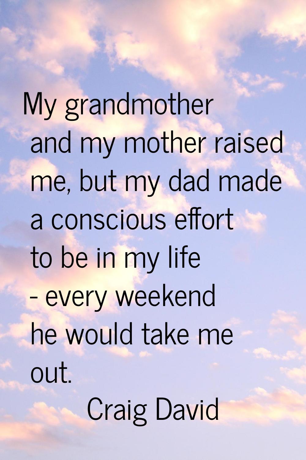 My grandmother and my mother raised me, but my dad made a conscious effort to be in my life - every