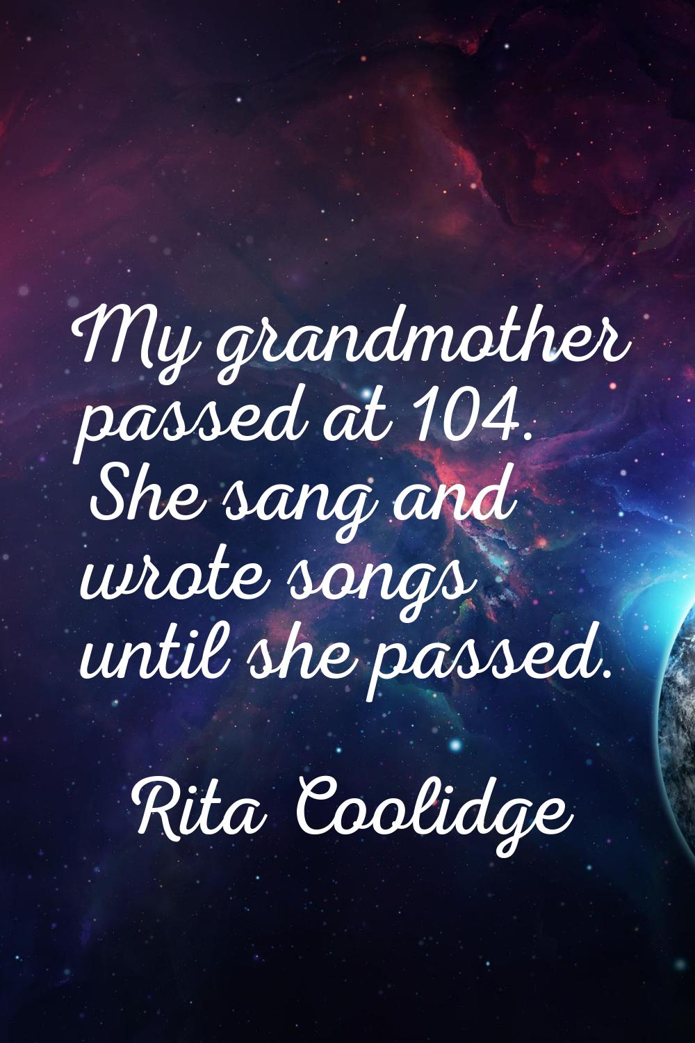 My grandmother passed at 104. She sang and wrote songs until she passed.