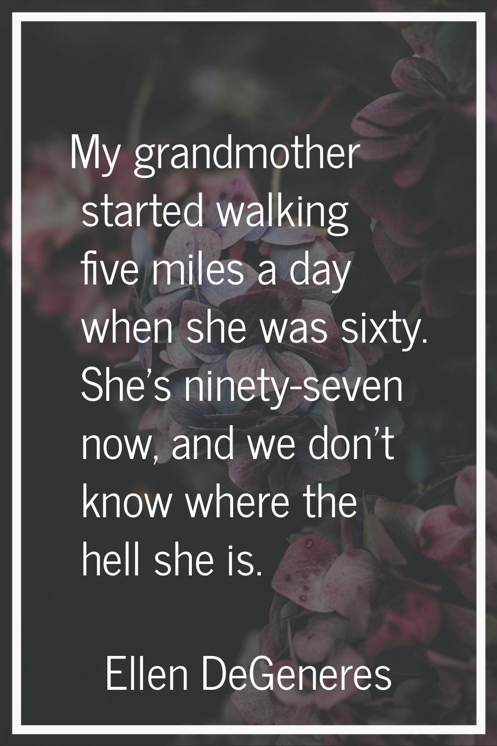 My grandmother started walking five miles a day when she was sixty. She's ninety-seven now, and we 