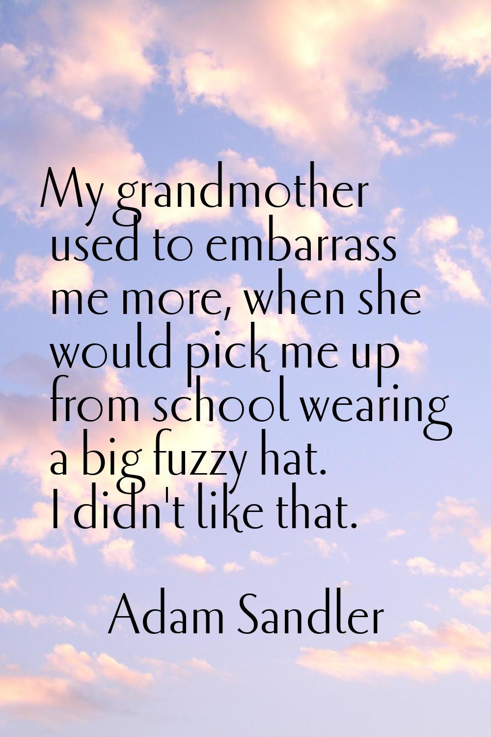 My grandmother used to embarrass me more, when she would pick me up from school wearing a big fuzzy