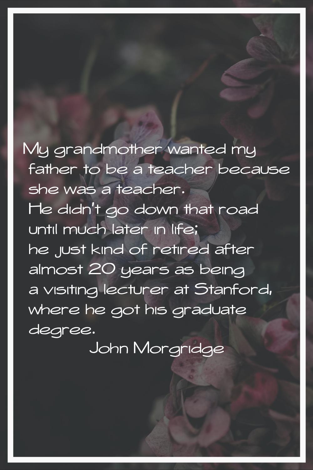 My grandmother wanted my father to be a teacher because she was a teacher. He didn't go down that r