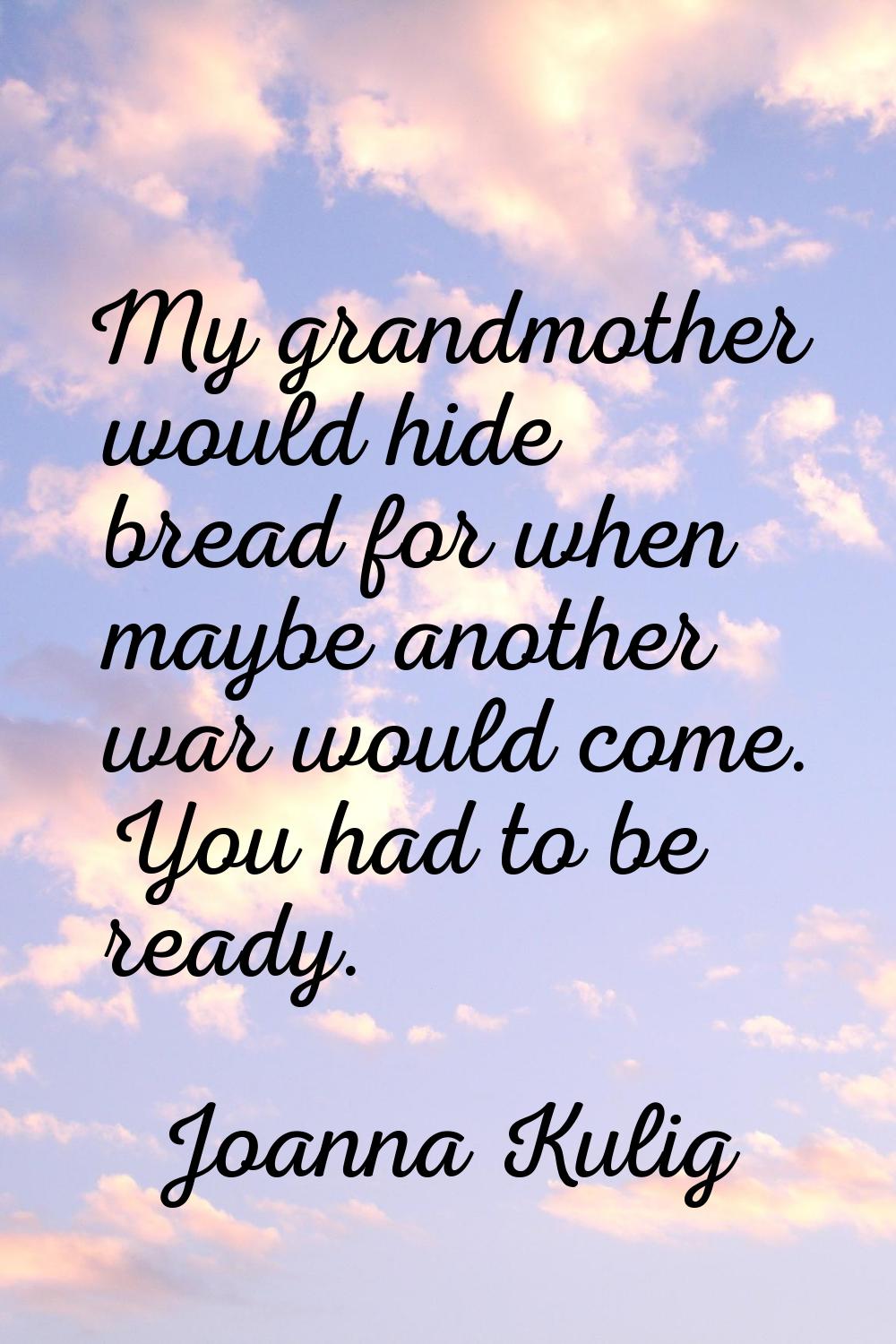 My grandmother would hide bread for when maybe another war would come. You had to be ready.