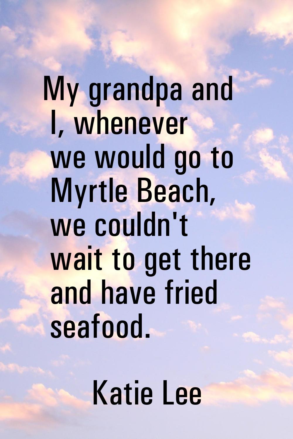 My grandpa and I, whenever we would go to Myrtle Beach, we couldn't wait to get there and have frie