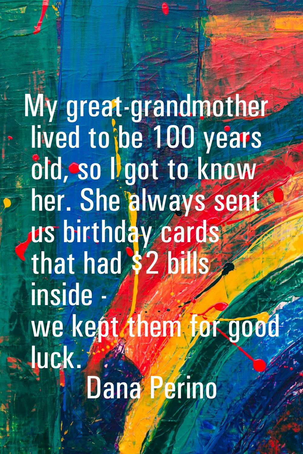 My great-grandmother lived to be 100 years old, so I got to know her. She always sent us birthday c