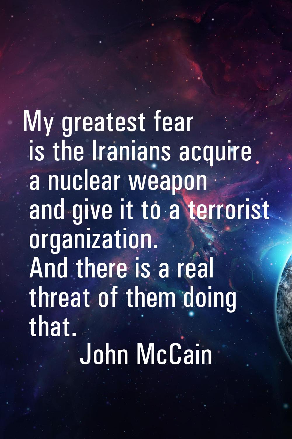 My greatest fear is the Iranians acquire a nuclear weapon and give it to a terrorist organization. 
