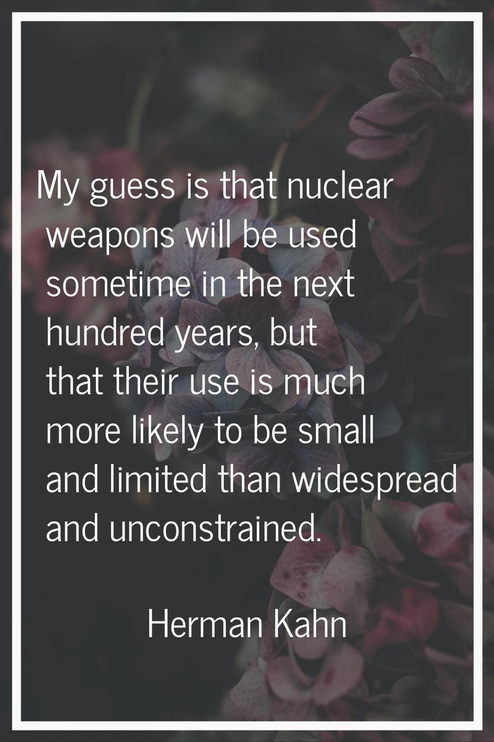 My guess is that nuclear weapons will be used sometime in the next hundred years, but that their us