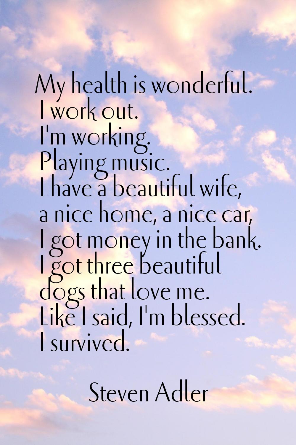 My health is wonderful. I work out. I'm working. Playing music. I have a beautiful wife, a nice hom