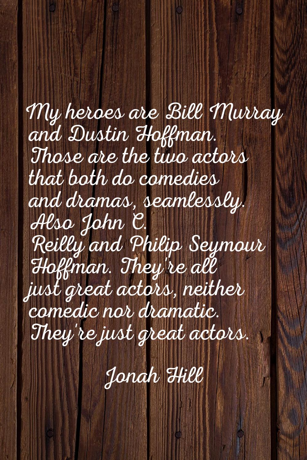 My heroes are Bill Murray and Dustin Hoffman. Those are the two actors that both do comedies and dr