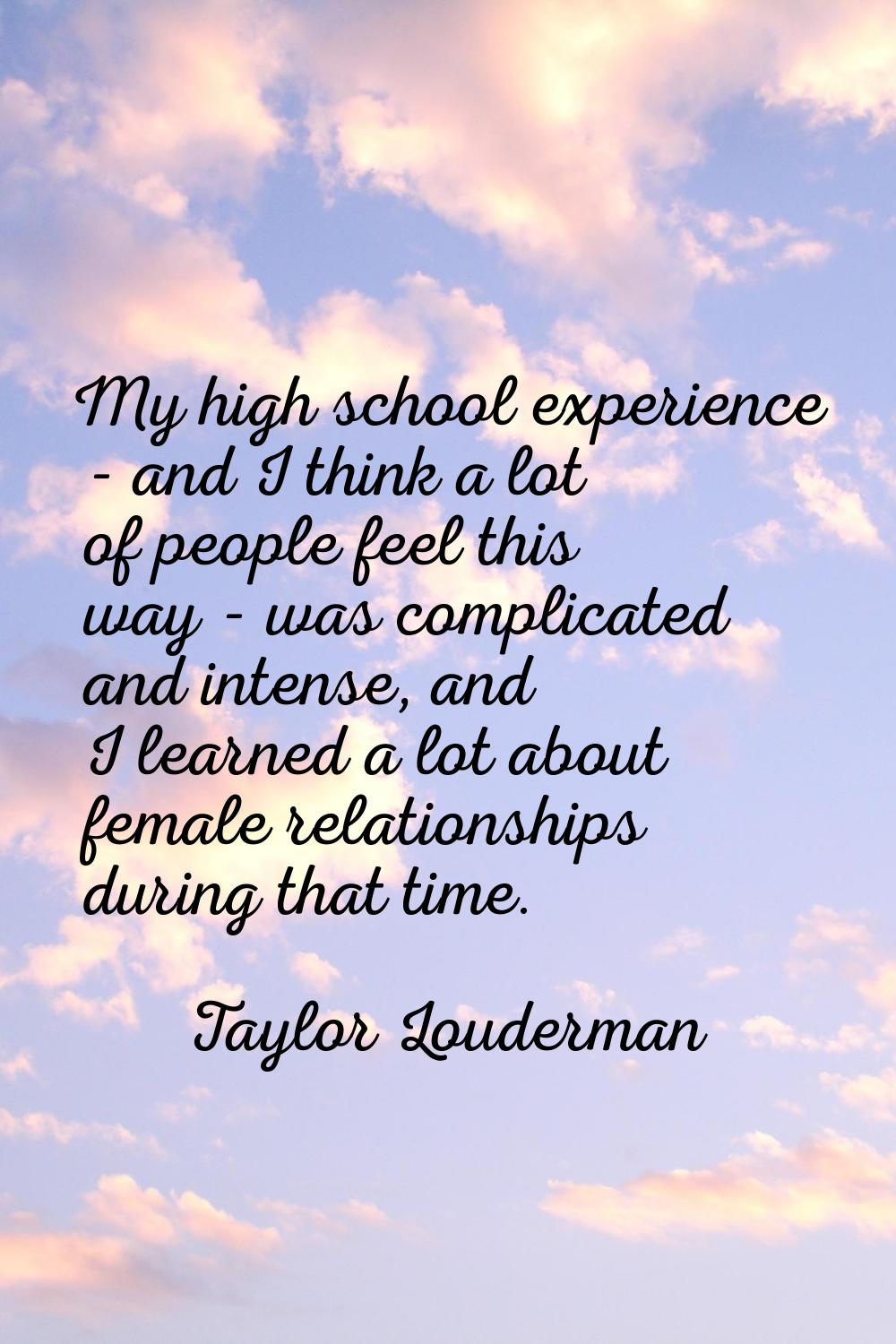 My high school experience - and I think a lot of people feel this way - was complicated and intense