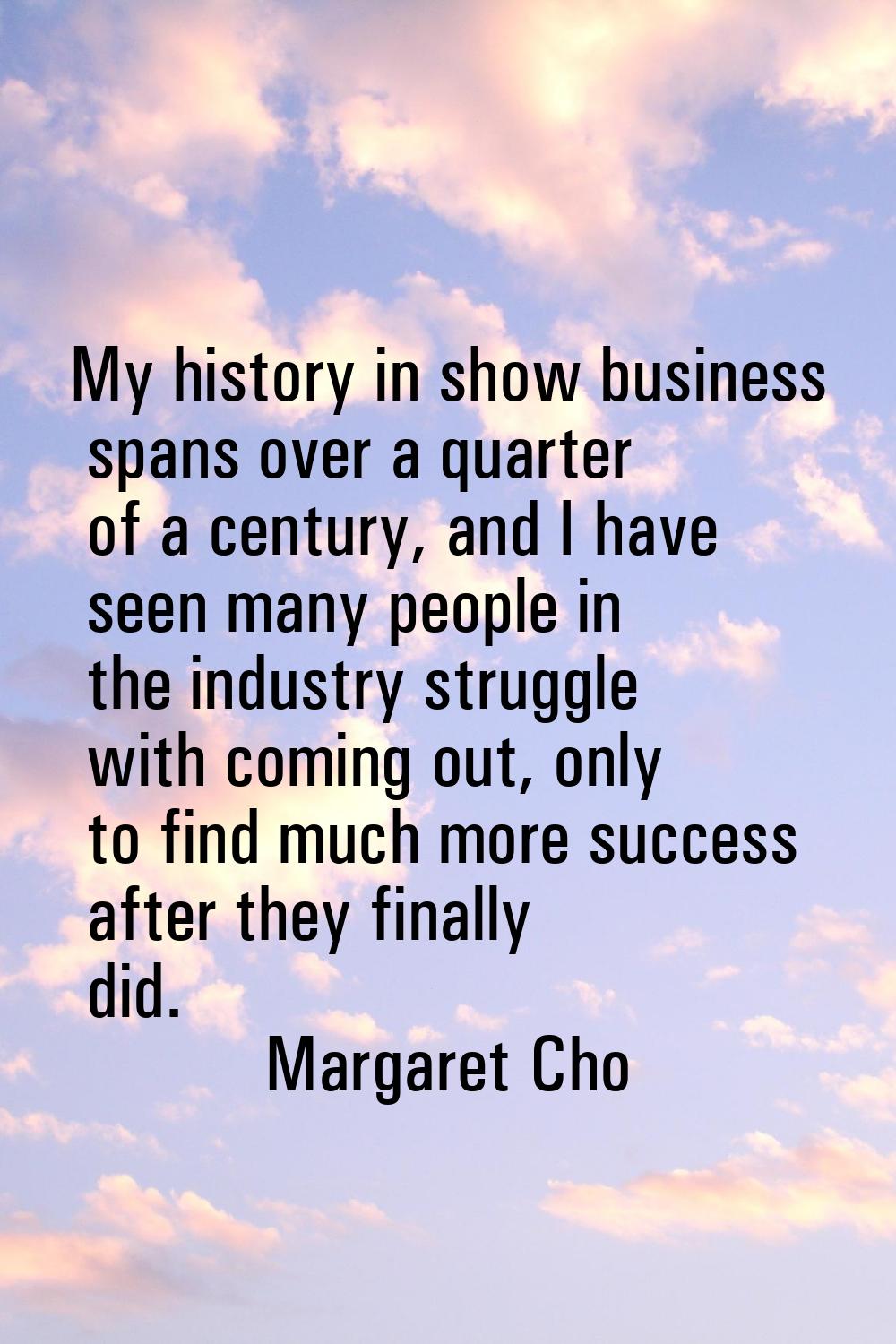 My history in show business spans over a quarter of a century, and I have seen many people in the i