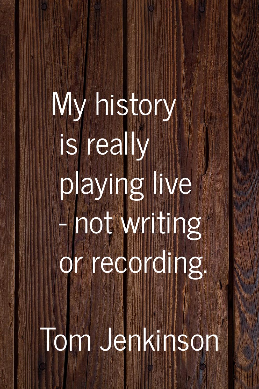My history is really playing live - not writing or recording.