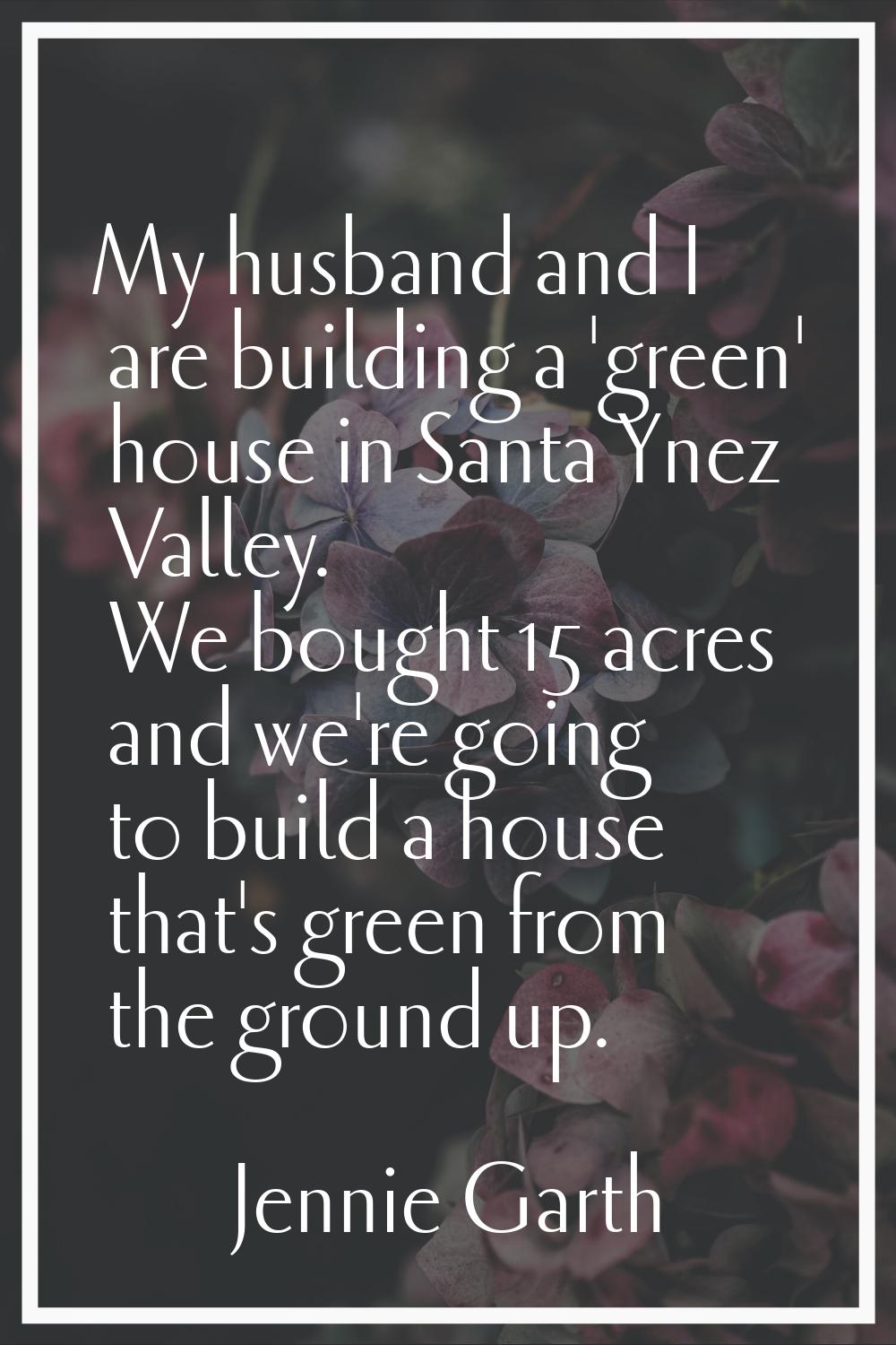 My husband and I are building a 'green' house in Santa Ynez Valley. We bought 15 acres and we're go