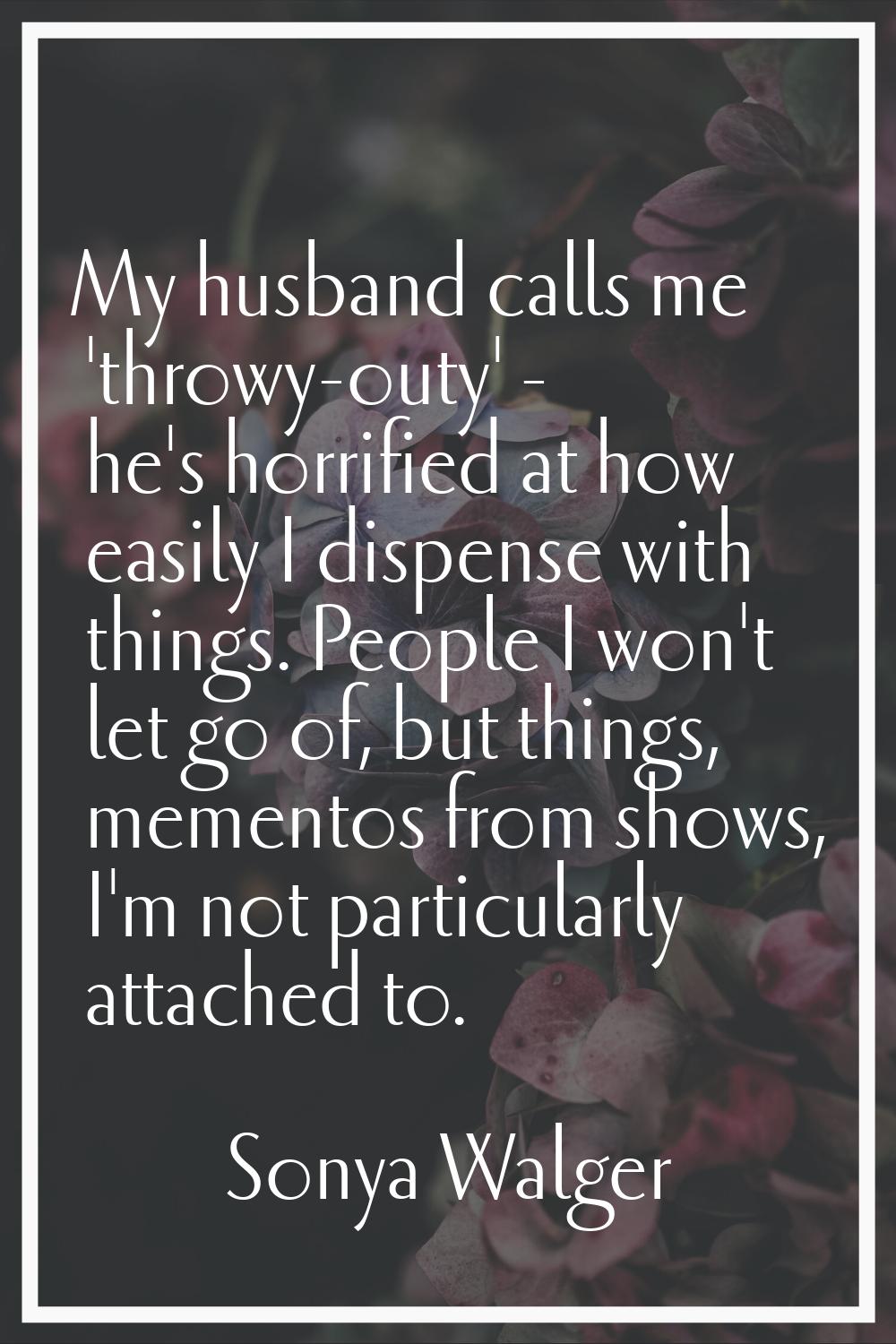 My husband calls me 'throwy-outy' - he's horrified at how easily I dispense with things. People I w