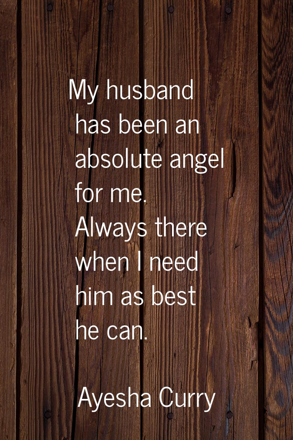 My husband has been an absolute angel for me. Always there when I need him as best he can.
