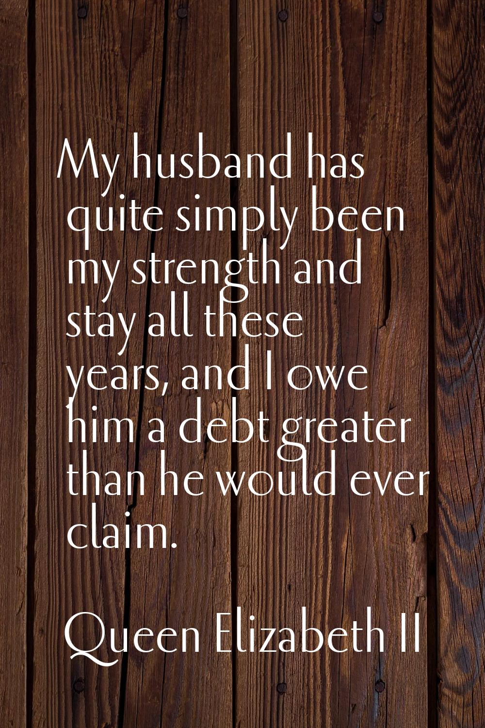 My husband has quite simply been my strength and stay all these years, and I owe him a debt greater