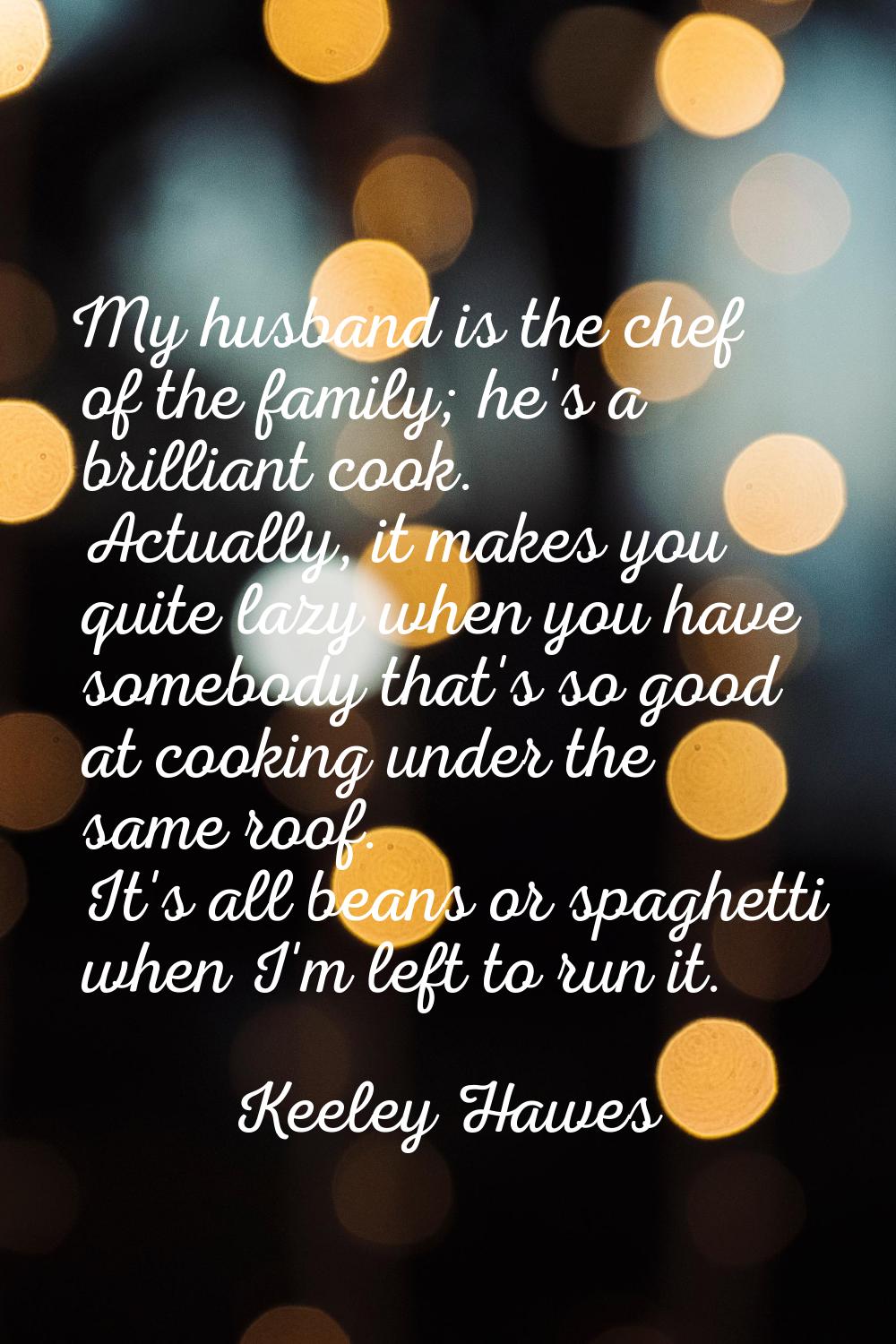 My husband is the chef of the family; he's a brilliant cook. Actually, it makes you quite lazy when