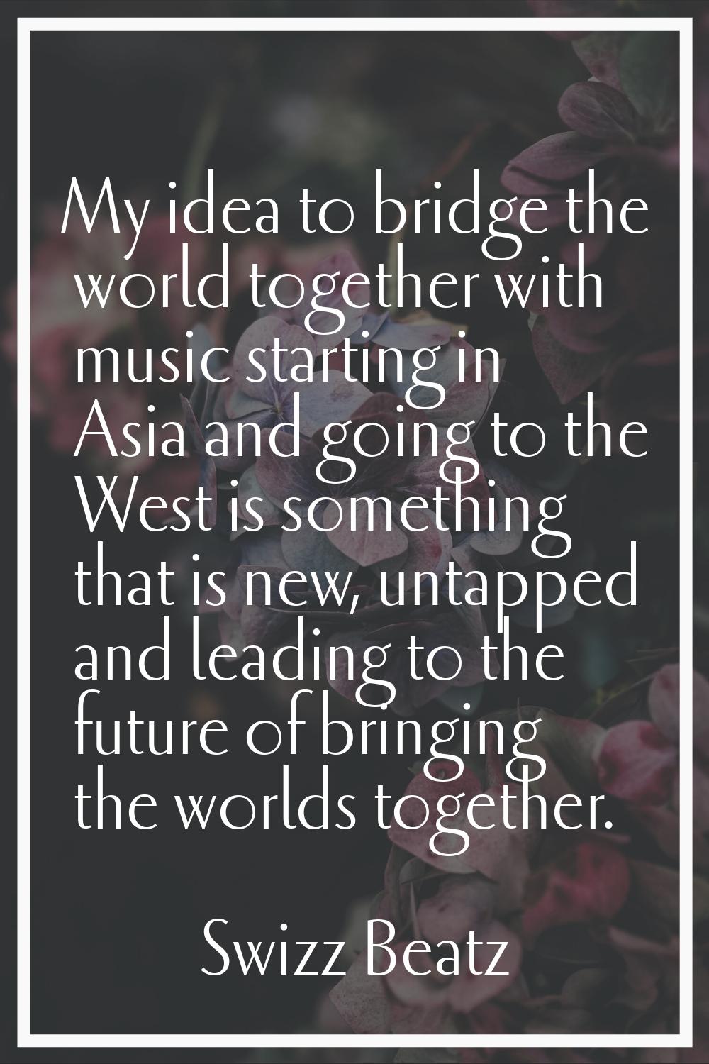 My idea to bridge the world together with music starting in Asia and going to the West is something
