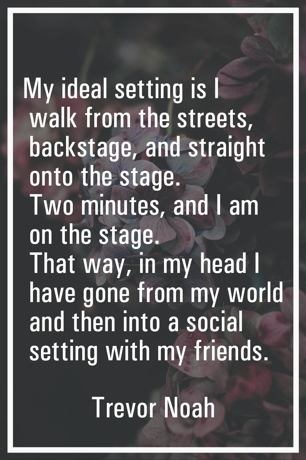 My ideal setting is I walk from the streets, backstage, and straight onto the stage. Two minutes, a