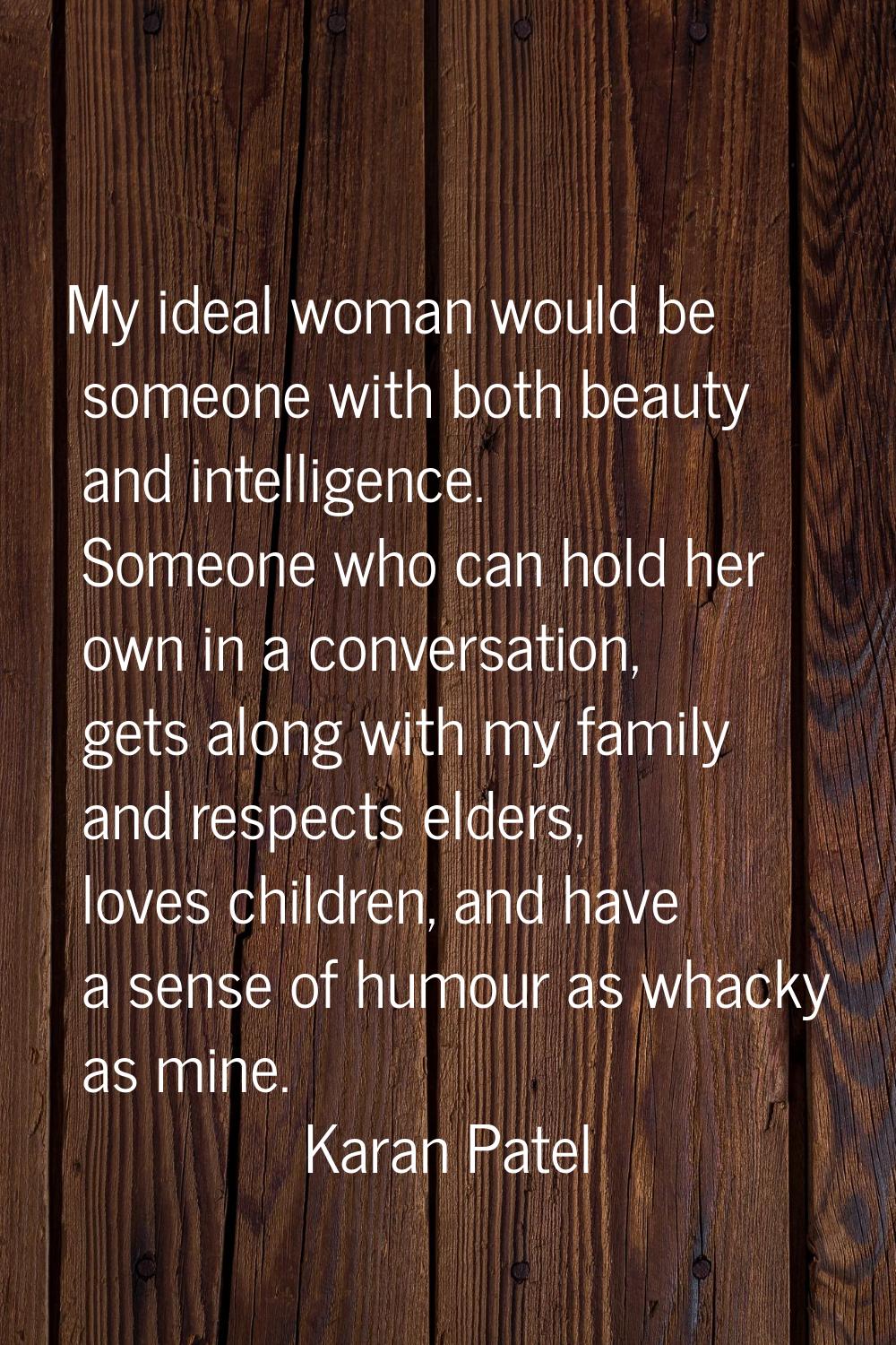 My ideal woman would be someone with both beauty and intelligence. Someone who can hold her own in 