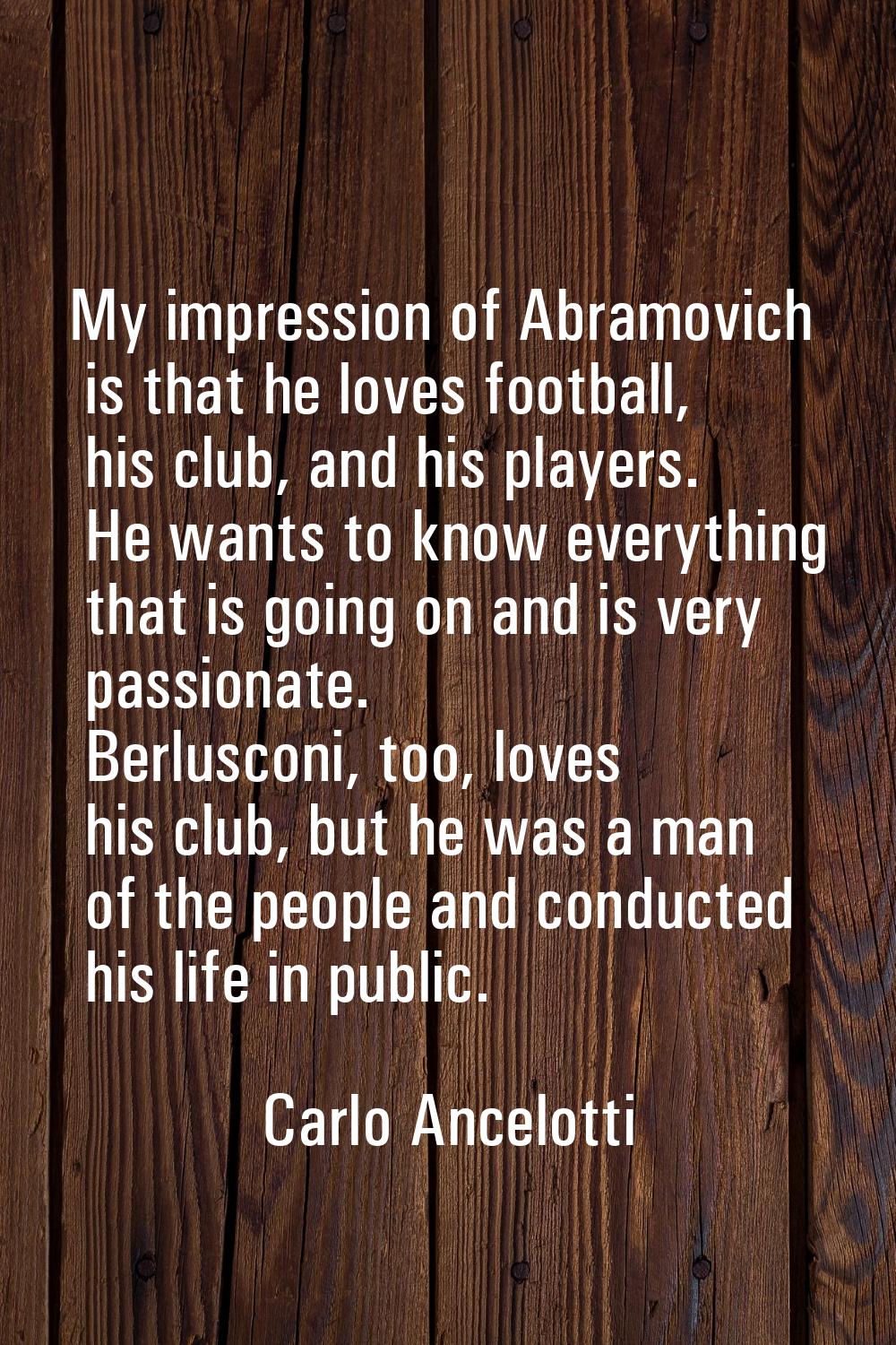 My impression of Abramovich is that he loves football, his club, and his players. He wants to know 