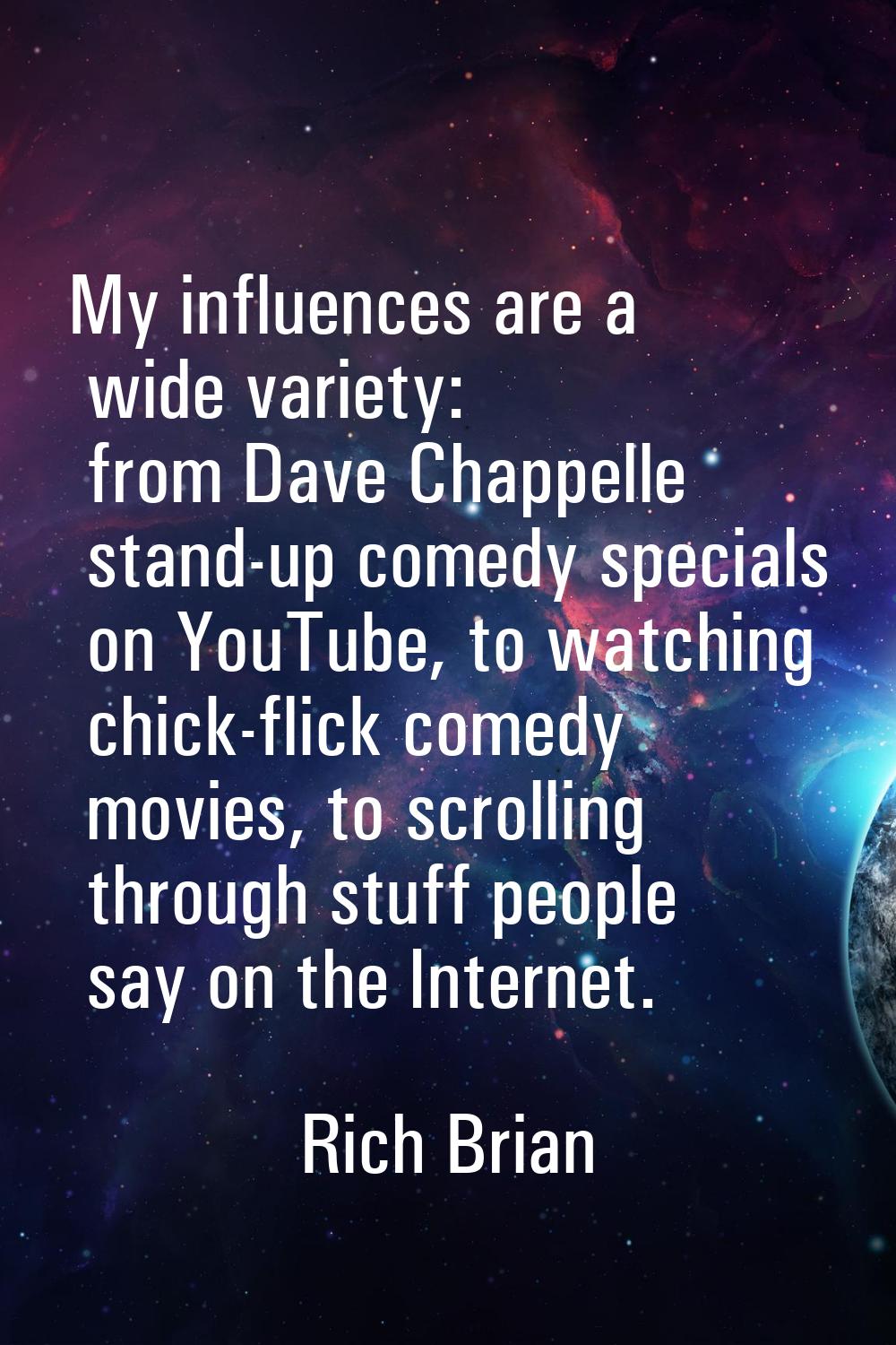 My influences are a wide variety: from Dave Chappelle stand-up comedy specials on YouTube, to watch