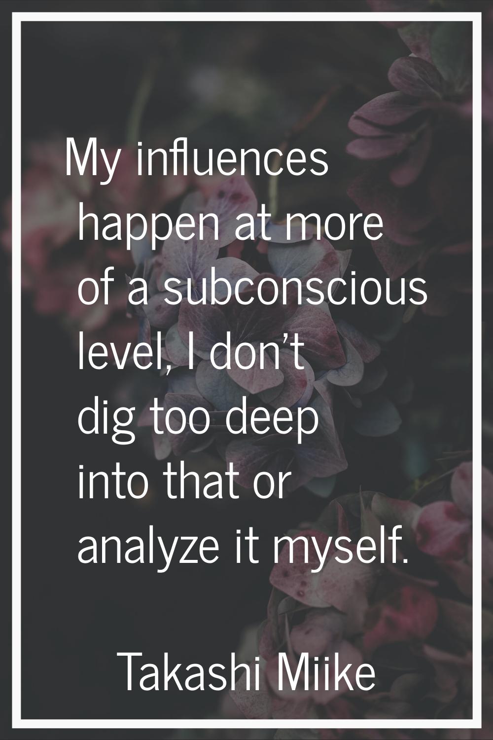 My influences happen at more of a subconscious level, I don't dig too deep into that or analyze it 