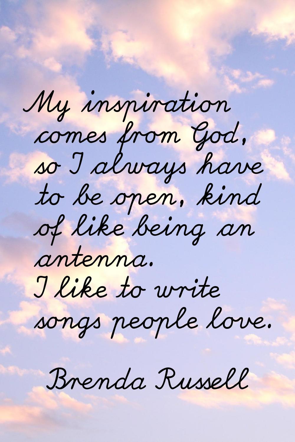 My inspiration comes from God, so I always have to be open, kind of like being an antenna. I like t