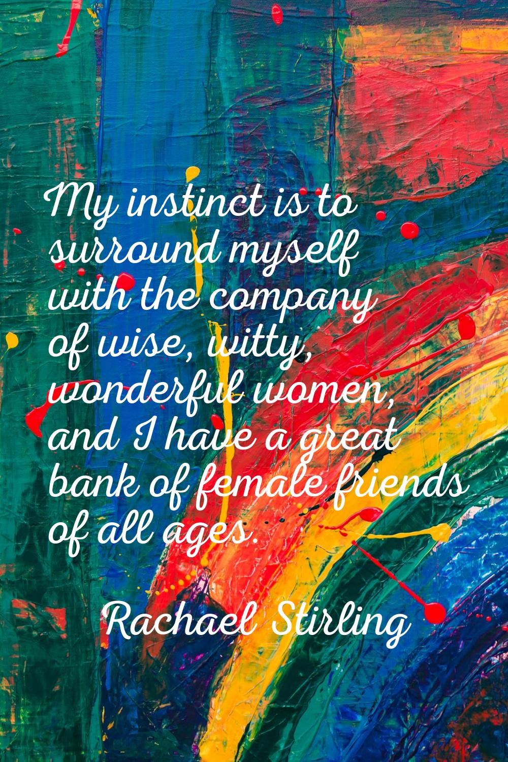 My instinct is to surround myself with the company of wise, witty, wonderful women, and I have a gr