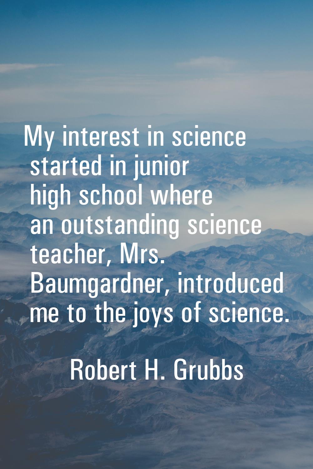 My interest in science started in junior high school where an outstanding science teacher, Mrs. Bau