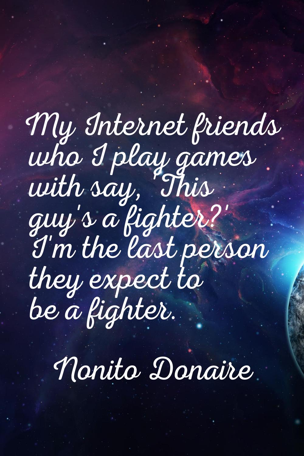 My Internet friends who I play games with say, 'This guy's a fighter?' I'm the last person they exp