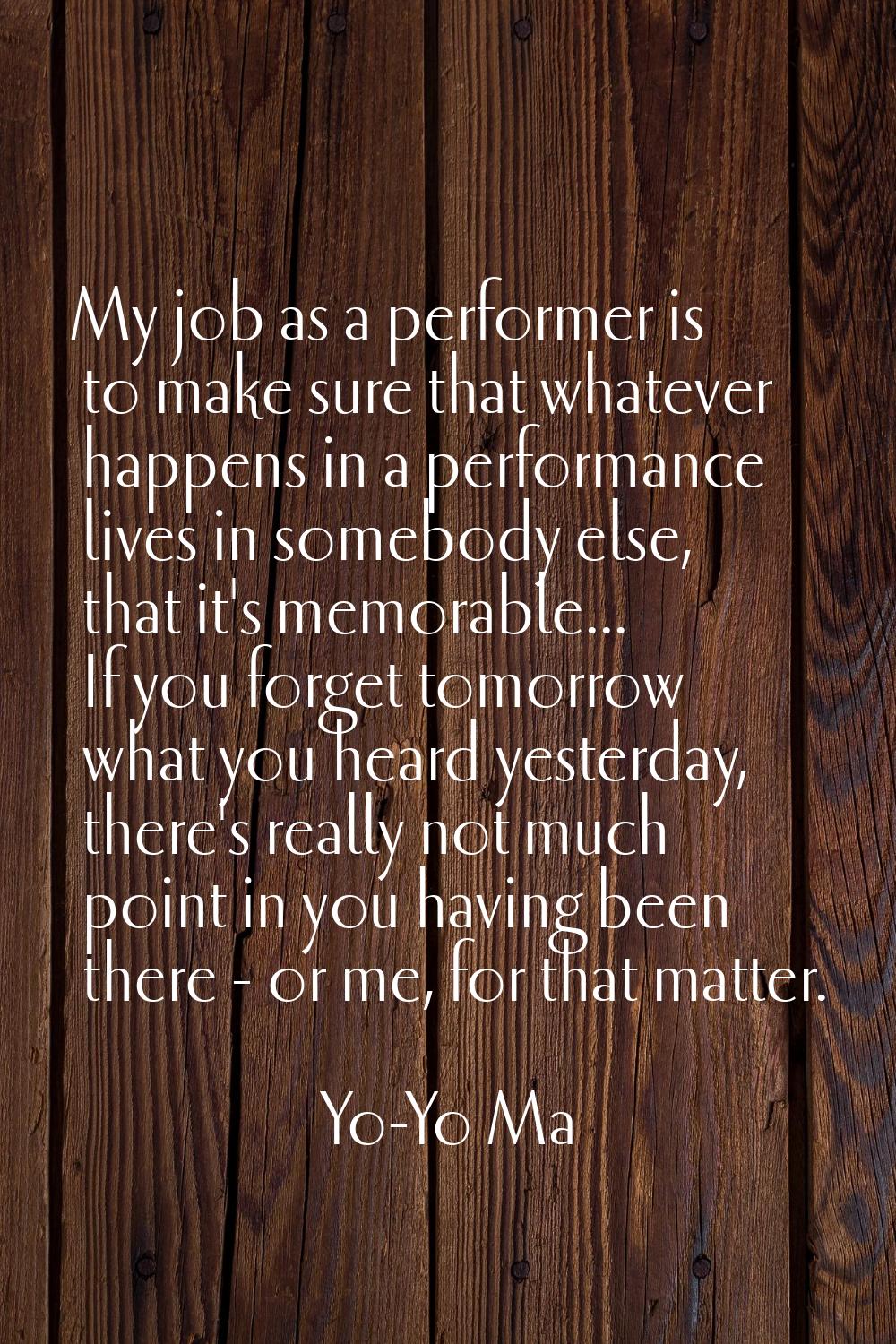 My job as a performer is to make sure that whatever happens in a performance lives in somebody else
