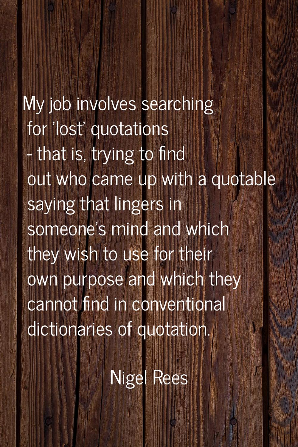 My job involves searching for 'lost' quotations - that is, trying to find out who came up with a qu