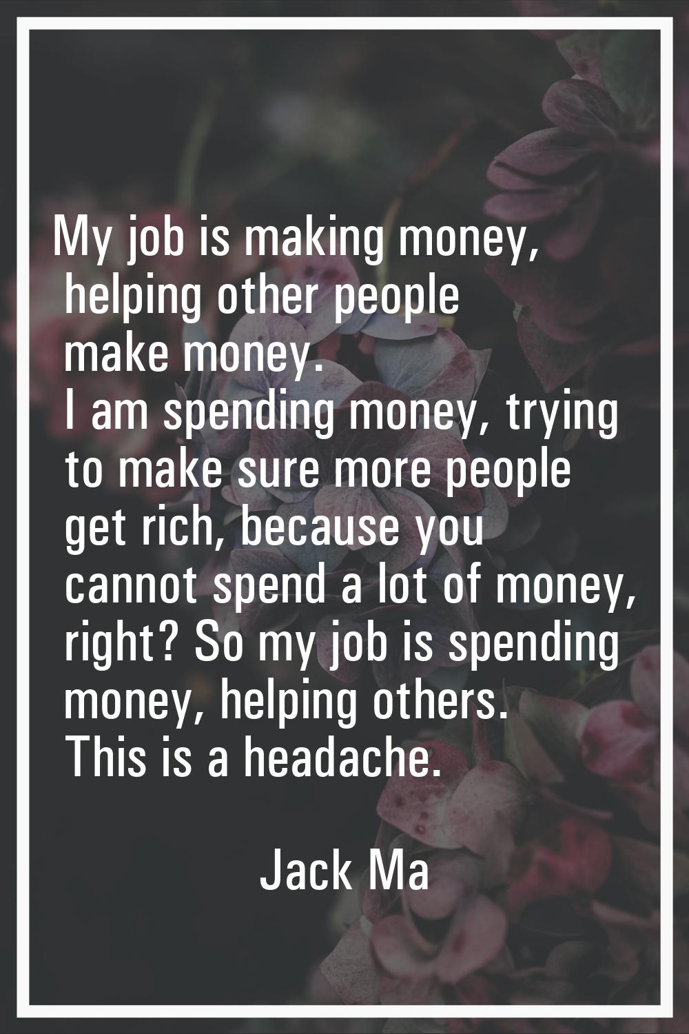 My job is making money, helping other people make money. I am spending money, trying to make sure m